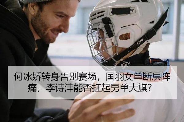 何冰娇转身告别赛场，国羽女单断层阵痛，李诗沣能否扛起男单大旗？