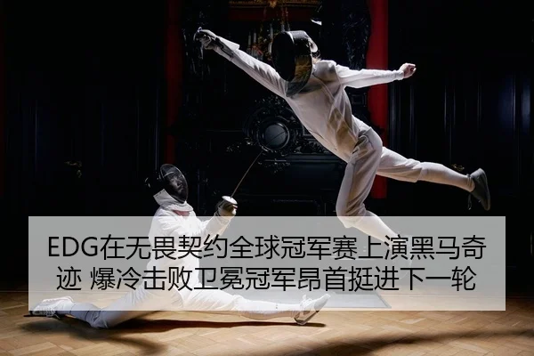 EDG在无畏契约全球冠军赛上演黑马奇迹 爆冷击败卫冕冠军昂首挺进下一轮